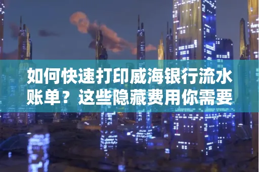 如何快速打印威海银行流水账单？这些隐藏费用你需要提前了解！